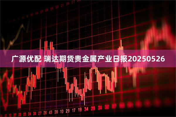 广源优配 瑞达期货贵金属产业日报20250526