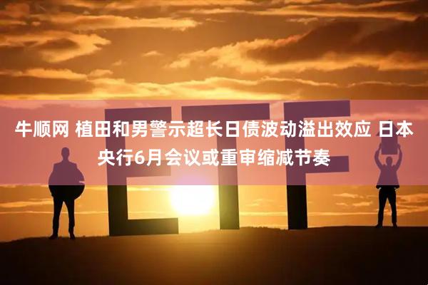 牛顺网 植田和男警示超长日债波动溢出效应 日本央行6月会议或重审缩减节奏