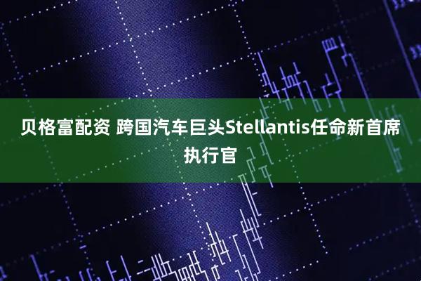 贝格富配资 跨国汽车巨头Stellantis任命新首席执行官