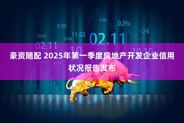 豪资随配 2025年第一季度房地产开发企业信用状况报告发布