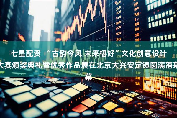 七星配资  “古韵今风 未来椹好”文化创意设计大赛颁奖典礼暨优秀作品展在北京大兴安定镇圆满落幕
