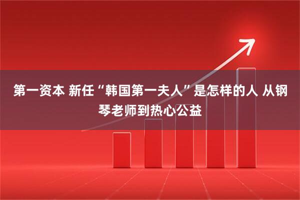 第一资本 新任“韩国第一夫人”是怎样的人 从钢琴老师到热心公益