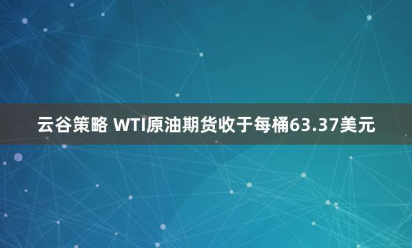 云谷策略 WTI原油期货收于每桶63.37美元