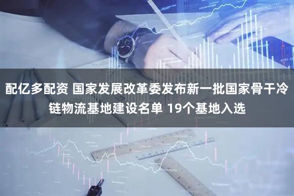 配亿多配资 国家发展改革委发布新一批国家骨干冷链物流基地建设名单 19个基地入选