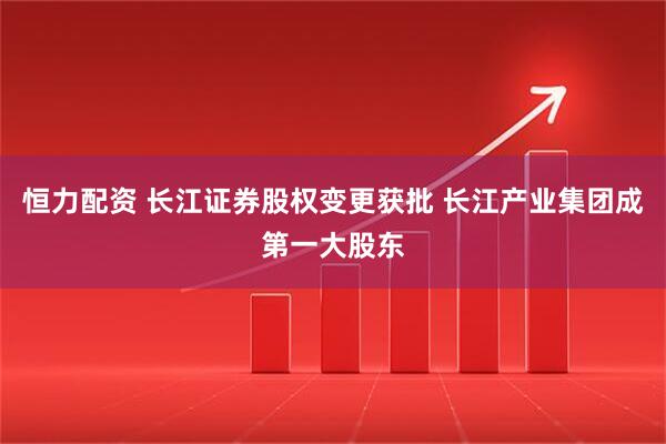 恒力配资 长江证券股权变更获批 长江产业集团成第一大股东