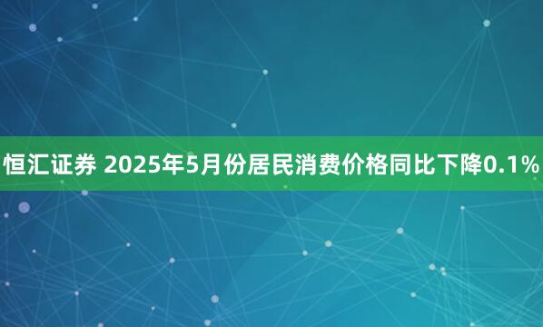 恒汇证券 2025年5月份居民消费价格同比下降0.1%