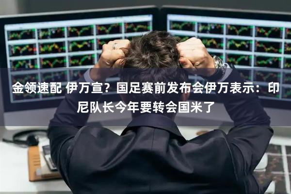 金领速配 伊万宣？国足赛前发布会伊万表示：印尼队长今年要转会国米了