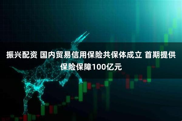 振兴配资 国内贸易信用保险共保体成立 首期提供保险保障100亿元