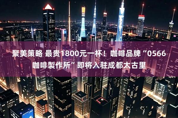 聚美策略 最贵1800元一杯！咖啡品牌“0566咖啡製作所”即将入驻成都太古里
