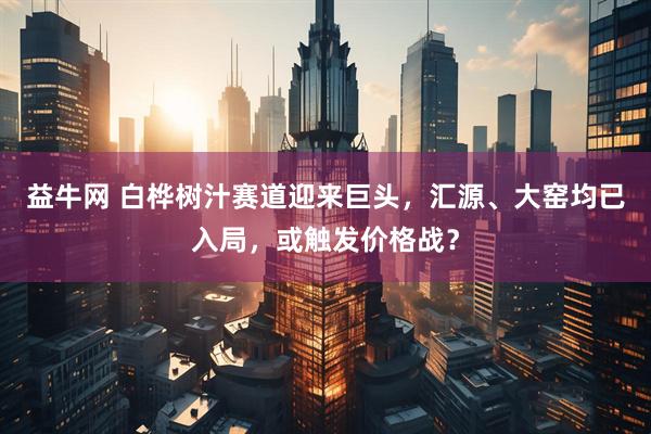 益牛网 白桦树汁赛道迎来巨头，汇源、大窑均已入局，或触发价格战？