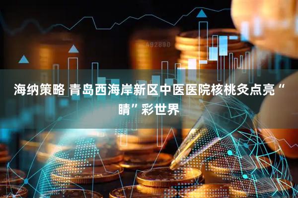 海纳策略 青岛西海岸新区中医医院核桃灸点亮“睛”彩世界