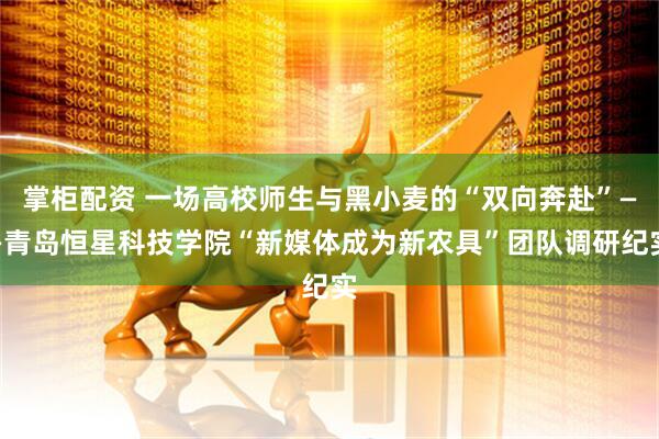 掌柜配资 一场高校师生与黑小麦的“双向奔赴”——青岛恒星科技学院“新媒体成为新农具”团队调研纪实