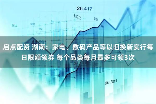 启点配资 湖南：家电、数码产品等以旧换新实行每日限额领券 每个品类每月最多可领3次