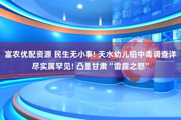 富农优配资源 民生无小事! 天水幼儿铅中毒调查详尽实属罕见! 凸显甘肃“雷霆之怒”