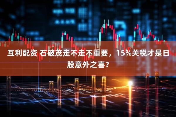 互利配资 石破茂走不走不重要，15%关税才是日股意外之喜？