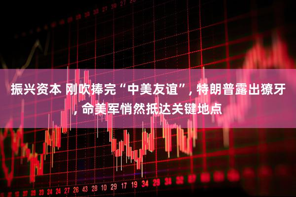 振兴资本 刚吹捧完“中美友谊”, 特朗普露出獠牙, 命美军悄然抵达关键地点