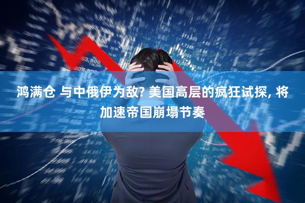 鸿满仓 与中俄伊为敌? 美国高层的疯狂试探, 将加速帝国崩塌节奏
