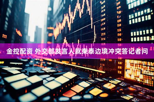 金控配资 外交部发言人就柬泰边境冲突答记者问