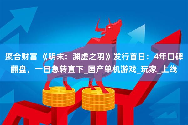 聚合财富 《明末：渊虚之羽》发行首日：4年口碑翻盘，一日急转直下_国产单机游戏_玩家_上线
