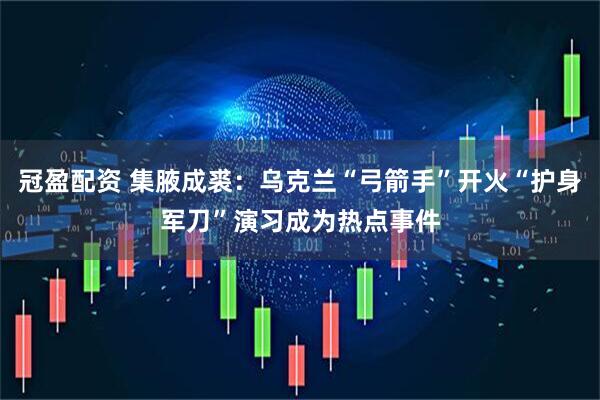 冠盈配资 集腋成裘：乌克兰“弓箭手”开火“护身军刀”演习成为热点事件