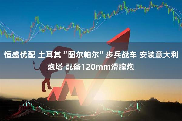 恒盛优配 土耳其“图尔帕尔”步兵战车 安装意大利炮塔 配备120mm滑膛炮