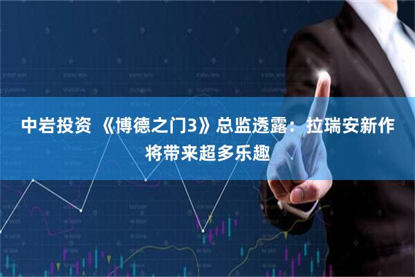 中岩投资 《博德之门3》总监透露：拉瑞安新作将带来超多乐趣