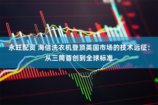 永旺配资 海信洗衣机登顶英国市场的技术远征：从三筒首创到全球标准
