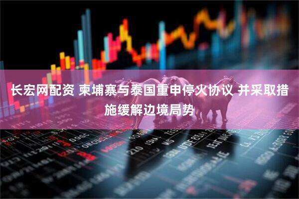 长宏网配资 柬埔寨与泰国重申停火协议 并采取措施缓解边境局势