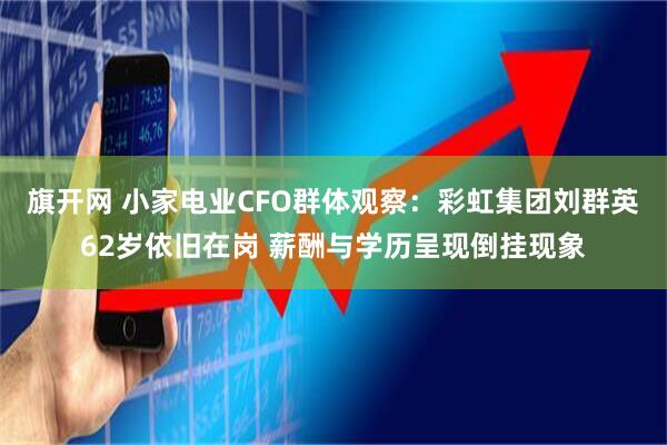 旗开网 小家电业CFO群体观察：彩虹集团刘群英62岁依旧在岗 薪酬与学历呈现倒挂现象