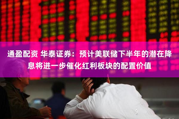 通盈配资 华泰证券：预计美联储下半年的潜在降息将进一步催化红利板块的配置价值