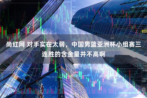 尚红网 对手实在太弱，中国男篮亚洲杯小组赛三连胜的含金量并不高啊