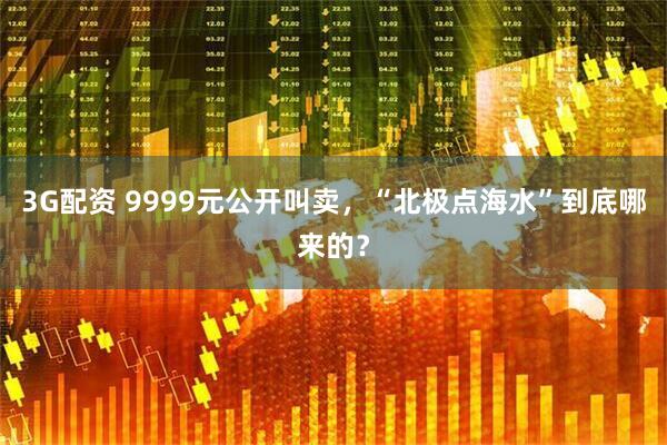 3G配资 9999元公开叫卖，“北极点海水”到底哪来的？