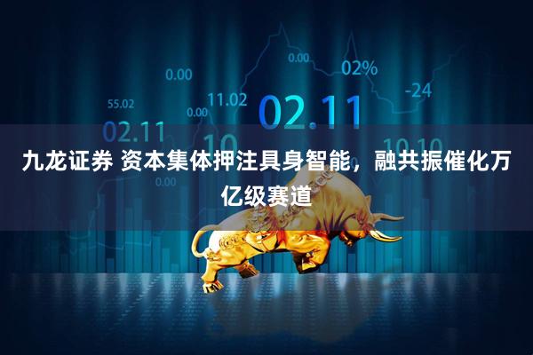 九龙证券 资本集体押注具身智能，融共振催化万亿级赛道