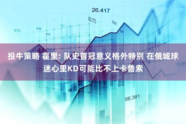 投牛策略 霍里: 队史首冠意义格外特别 在俄城球迷心里KD可能比不上卡鲁索