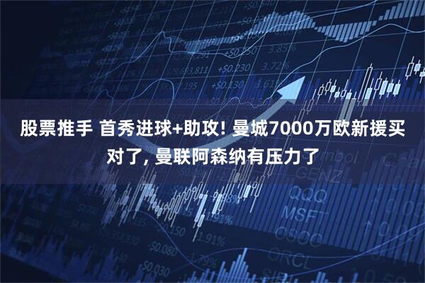 股票推手 首秀进球+助攻! 曼城7000万欧新援买对了, 曼联阿森纳有压力了