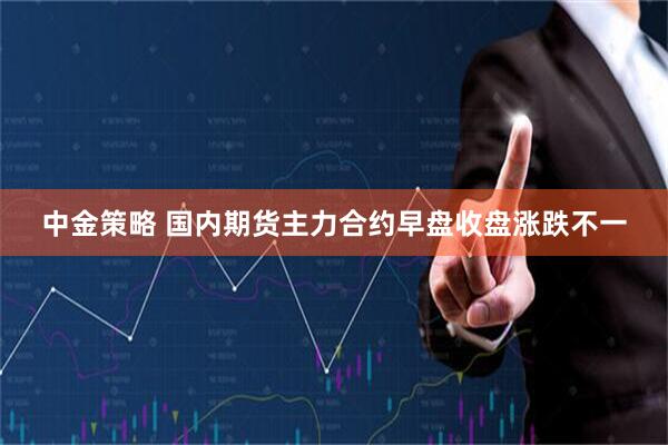 中金策略 国内期货主力合约早盘收盘涨跌不一