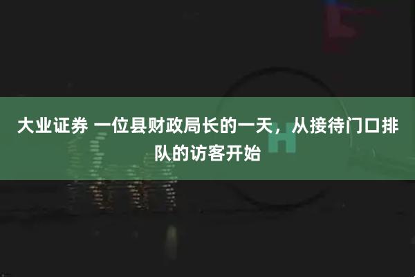 大业证券 一位县财政局长的一天，从接待门口排队的访客开始