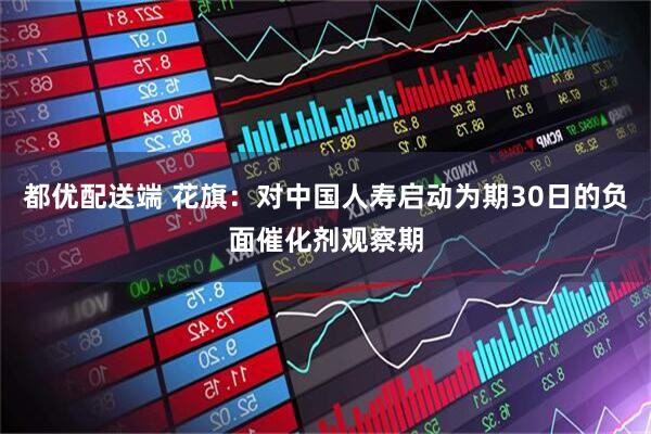 都优配送端 花旗：对中国人寿启动为期30日的负面催化剂观察期