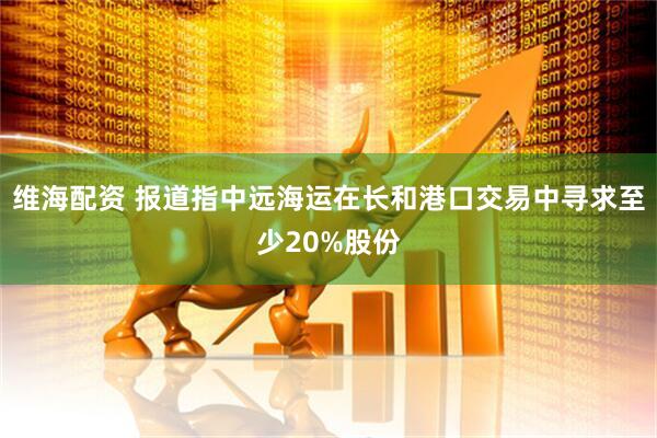 维海配资 报道指中远海运在长和港口交易中寻求至少20%股份
