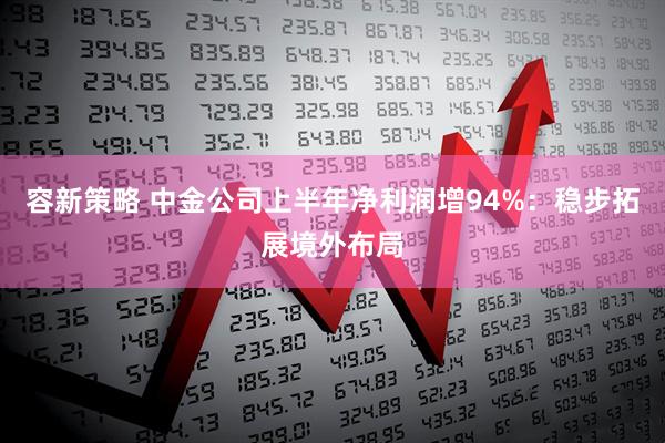 容新策略 中金公司上半年净利润增94%：稳步拓展境外布局