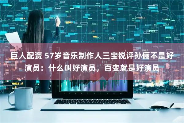 巨人配资 57岁音乐制作人三宝锐评孙俪不是好演员：什么叫好演员，百变就是好演员