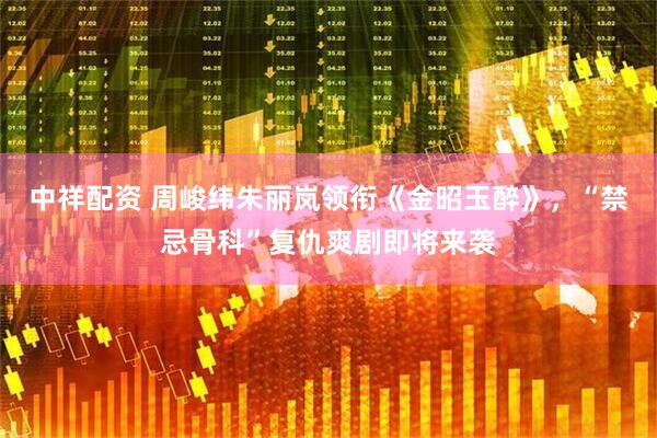 中祥配资 周峻纬朱丽岚领衔《金昭玉醉》，“禁忌骨科”复仇爽剧即将来袭