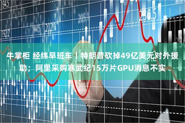 牛掌柜 经纬早班车｜特朗普砍掉49亿美元对外援助；阿里采购寒武纪15万片GPU消息不实