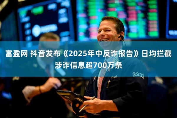 富盈网 抖音发布《2025年中反诈报告》日均拦截涉诈信息超700万条