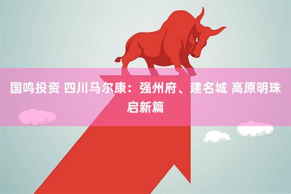 国鸣投资 四川马尔康：强州府、建名城 高原明珠启新篇