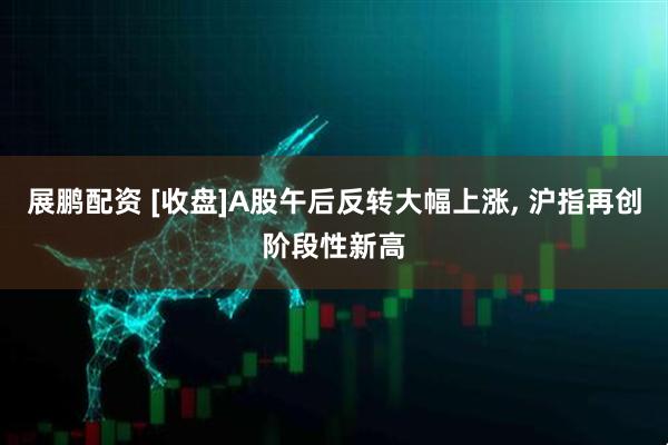 展鹏配资 [收盘]A股午后反转大幅上涨, 沪指再创阶段性新高