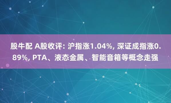 股牛配 A股收评: 沪指涨1.04%, 深证成指涨0.89%, PTA、液态金属、智能音箱等概念走强