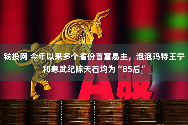 钱投网 今年以来多个省份首富易主，泡泡玛特王宁和寒武纪陈天石均为“85后”