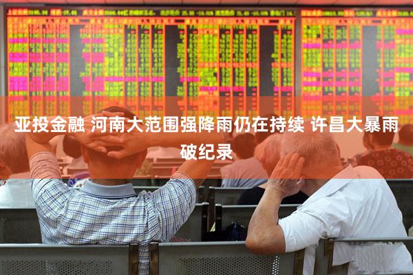 亚投金融 河南大范围强降雨仍在持续 许昌大暴雨破纪录