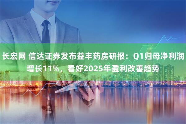 长宏网 信达证券发布益丰药房研报：Q1归母净利润增长11%，看好2025年盈利改善趋势